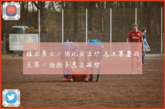 猛龙勇士六场比分出炉 总决赛鏖战至第六场胜负悬念延续