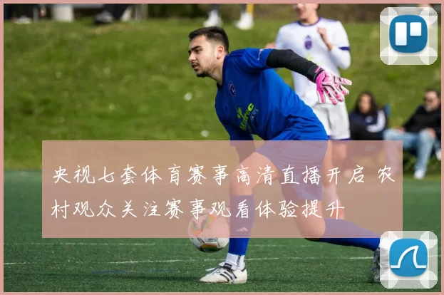 央视七套体育赛事高清直播开启 农村观众关注赛事观看体验提升
