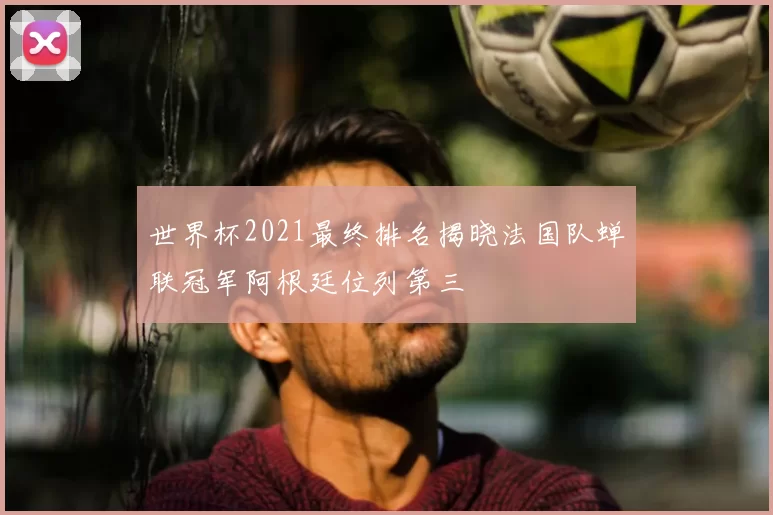 世界杯2021最终排名揭晓法国队蝉联冠军阿根廷位列第三