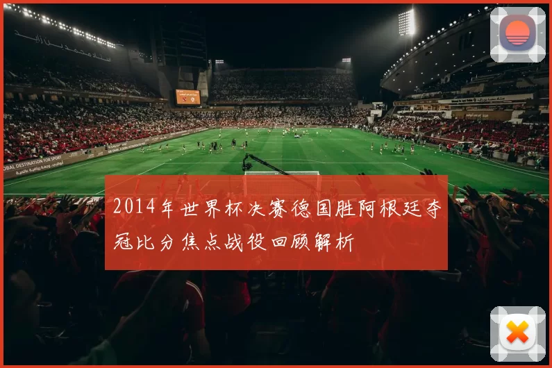 2014年世界杯决赛德国胜阿根廷夺冠比分焦点战役回顾解析