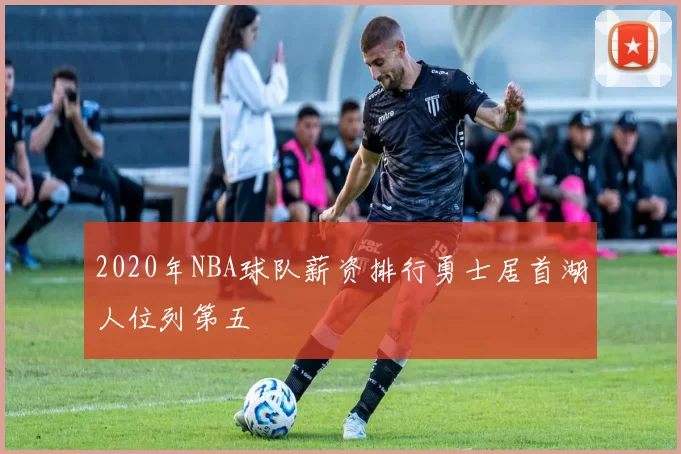 2020年NBA球队薪资排行勇士居首湖人位列第五