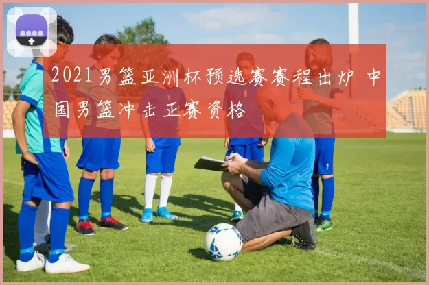 2021男篮亚洲杯预选赛赛程出炉 中国男篮冲击正赛资格