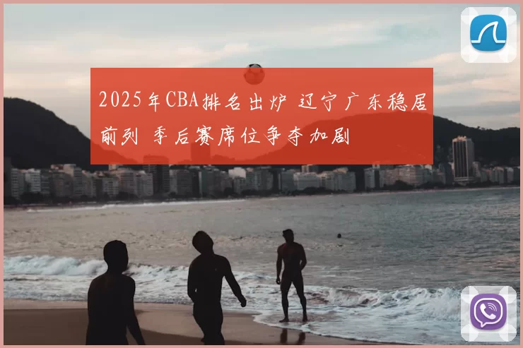 2025年CBA排名出炉 辽宁广东稳居前列 季后赛席位争夺加剧