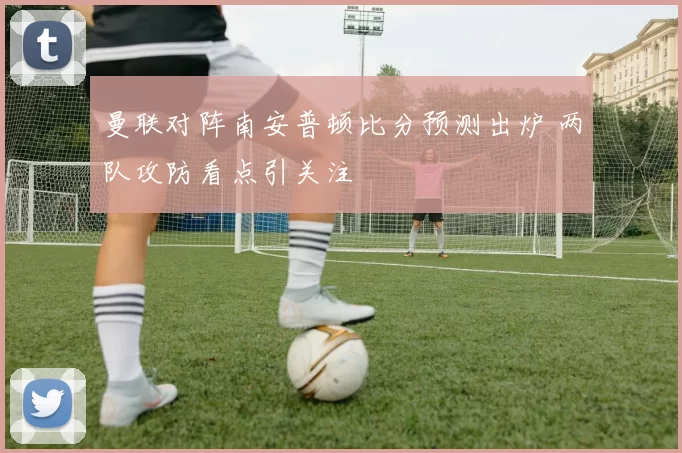曼联对阵南安普顿比分预测出炉 两队攻防看点引关注