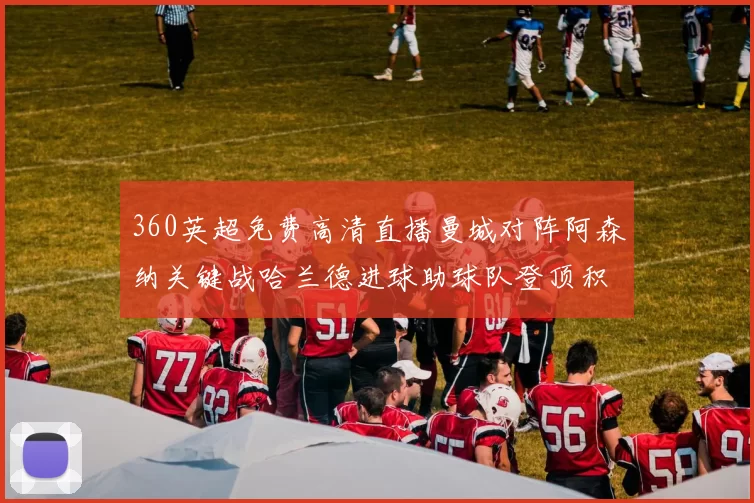 360英超免费高清直播曼城对阵阿森纳关键战哈兰德进球助球队登顶积分榜