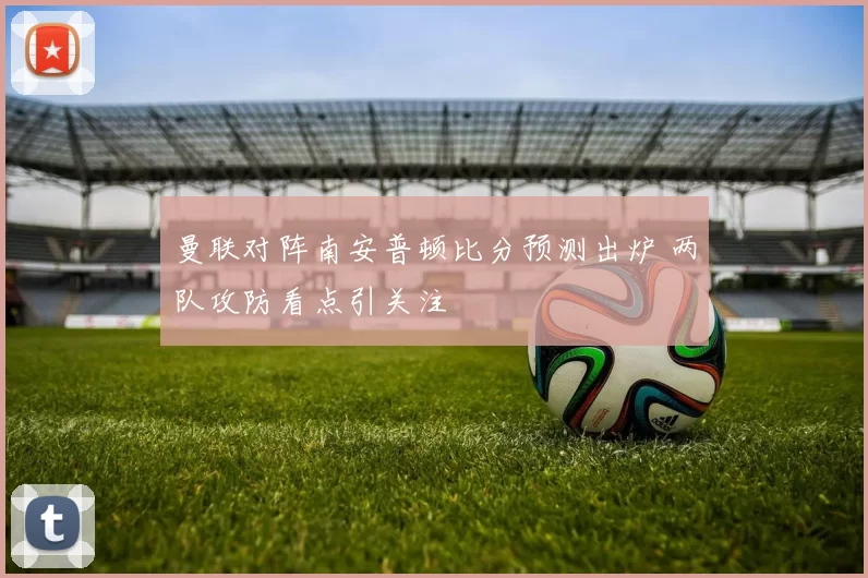 曼联对阵南安普顿比分预测出炉 两队攻防看点引关注