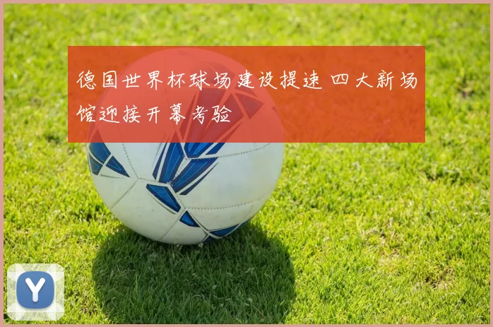 德国世界杯球场建设提速 四大新场馆迎接开幕考验