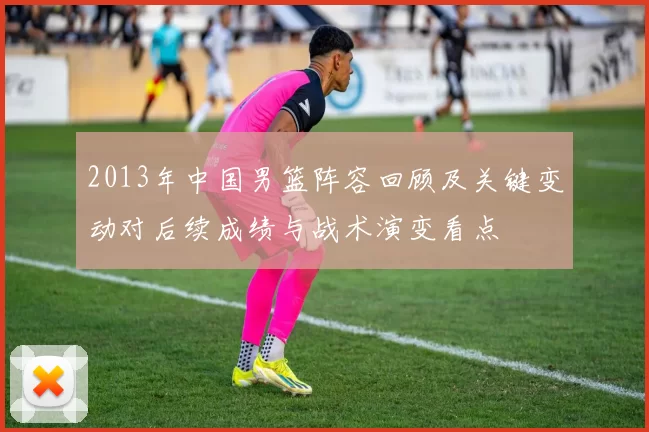 2013年中国男篮阵容回顾及关键变动对后续成绩与战术演变看点