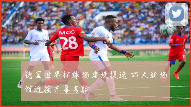 德国世界杯球场建设提速 四大新场馆迎接开幕考验
