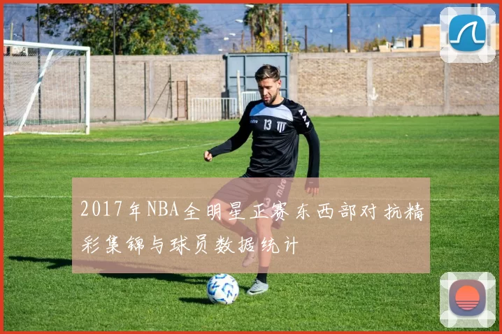 2017年NBA全明星正赛东西部对抗精彩集锦与球员数据统计