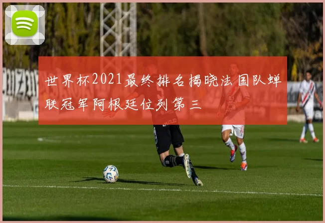 世界杯2021最终排名揭晓法国队蝉联冠军阿根廷位列第三