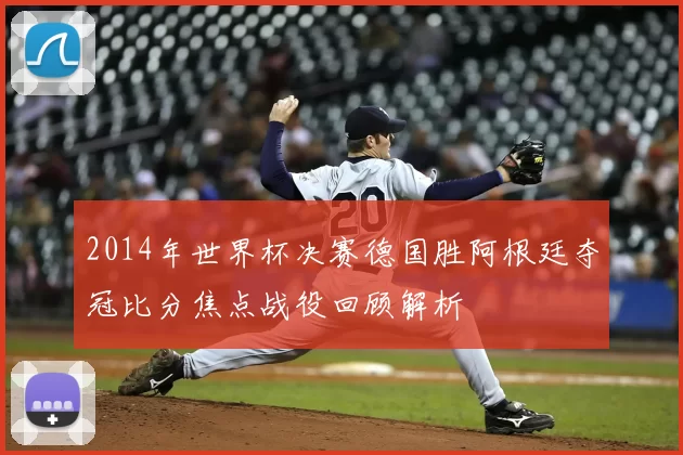 2014年世界杯决赛德国胜阿根廷夺冠比分焦点战役回顾解析