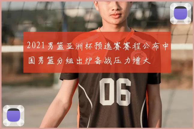2021男篮亚洲杯预选赛赛程公布中国男篮分组出炉备战压力增大