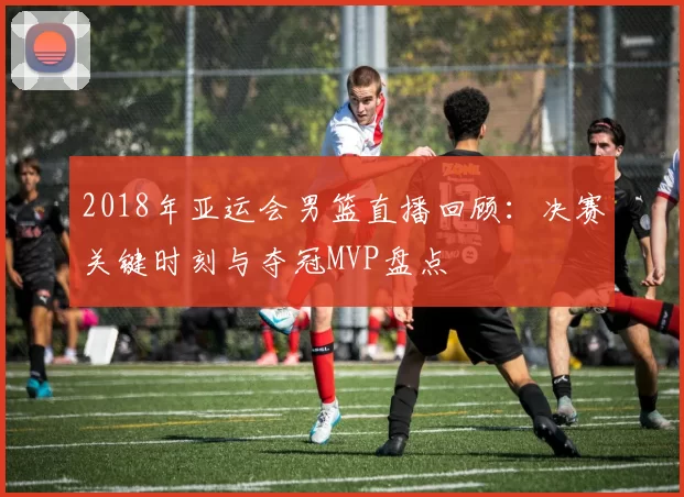 2018年亚运会男篮直播回顾：决赛关键时刻与夺冠MVP盘点