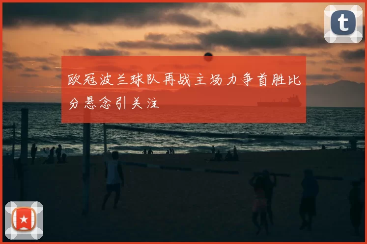 欧冠波兰球队再战主场力争首胜比分悬念引关注