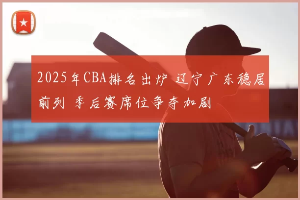2025年CBA排名出炉 辽宁广东稳居前列 季后赛席位争夺加剧