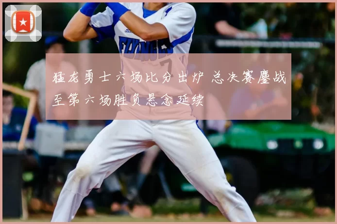 猛龙勇士六场比分出炉 总决赛鏖战至第六场胜负悬念延续