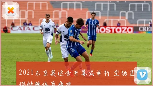 2021东京奥运会开幕式举行 空场呈现特殊体育盛典