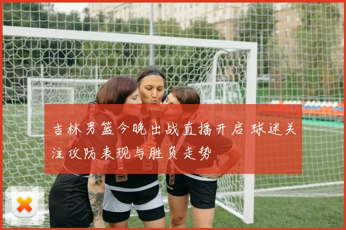 吉林男篮今晚出战直播开启 球迷关注攻防表现与胜负走势