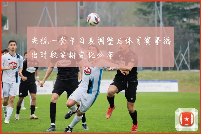 央视一套节目表调整后体育赛事播出时段安排变化公布