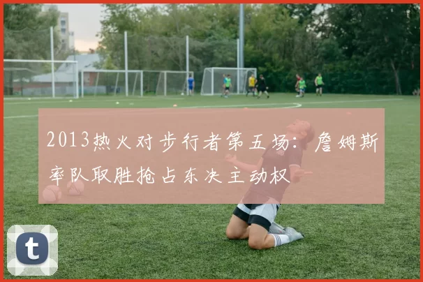 2013热火对步行者第五场：詹姆斯率队取胜抢占东决主动权