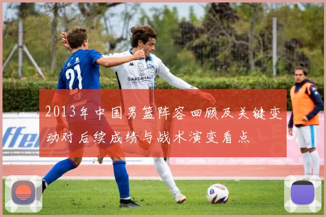 2013年中国男篮阵容回顾及关键变动对后续成绩与战术演变看点