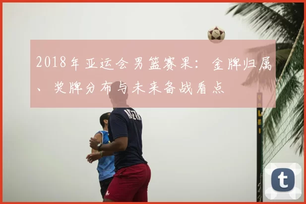 2018年亚运会男篮赛果:金牌归属、奖牌分布与未来备战看点