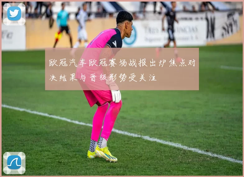欧冠汽车欧冠赛场战报出炉焦点对决结果与晋级形势受关注