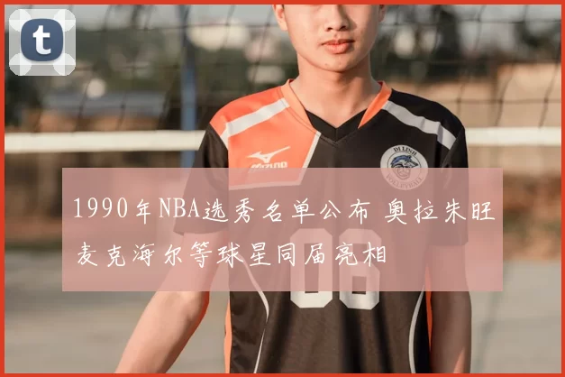 1990年NBA选秀名单公布 奥拉朱旺麦克海尔等球星同届亮相