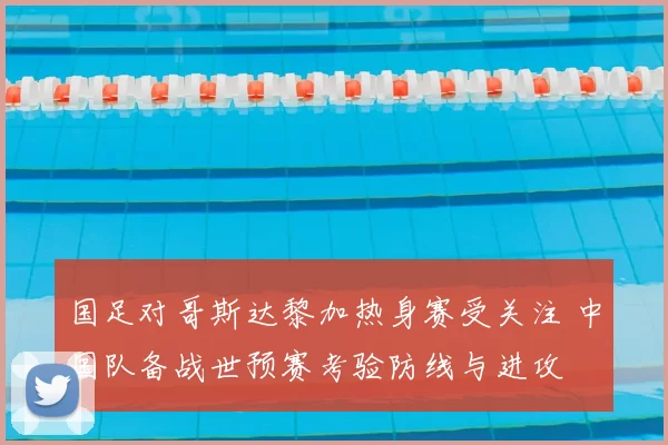 国足对哥斯达黎加热身赛受关注 中国队备战世预赛考验防线与进攻