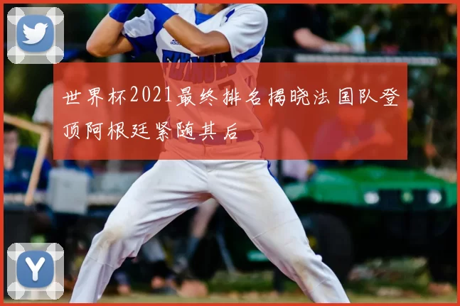 世界杯2021最终排名揭晓法国队登顶阿根廷紧随其后