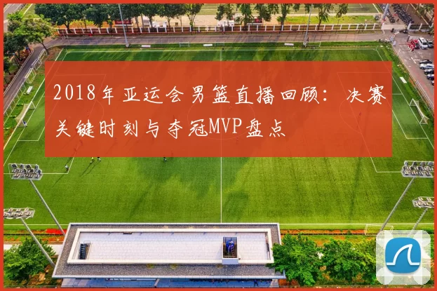2018年亚运会男篮直播回顾：决赛关键时刻与夺冠MVP盘点