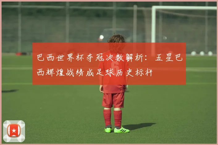 巴西世界杯夺冠次数解析：五星巴西辉煌战绩成足球历史标杆