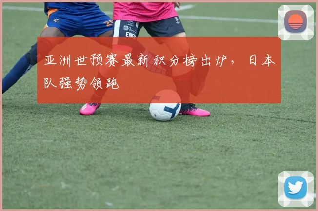 亚洲世预赛最新积分榜出炉,日本队强势领跑