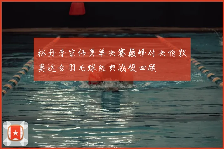 林丹李宗伟男单决赛巅峰对决伦敦奥运会羽毛球经典战役回顾
