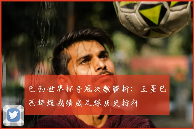 巴西世界杯夺冠次数解析:五星巴西辉煌战绩成足球历史标杆