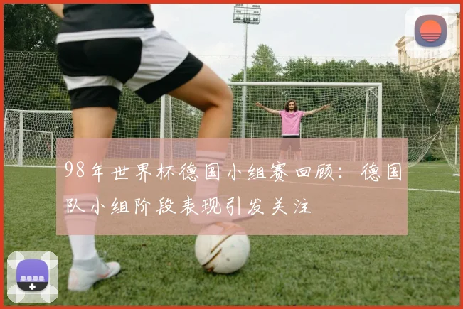 98年世界杯德国小组赛回顾:德国队小组阶段表现引发关注